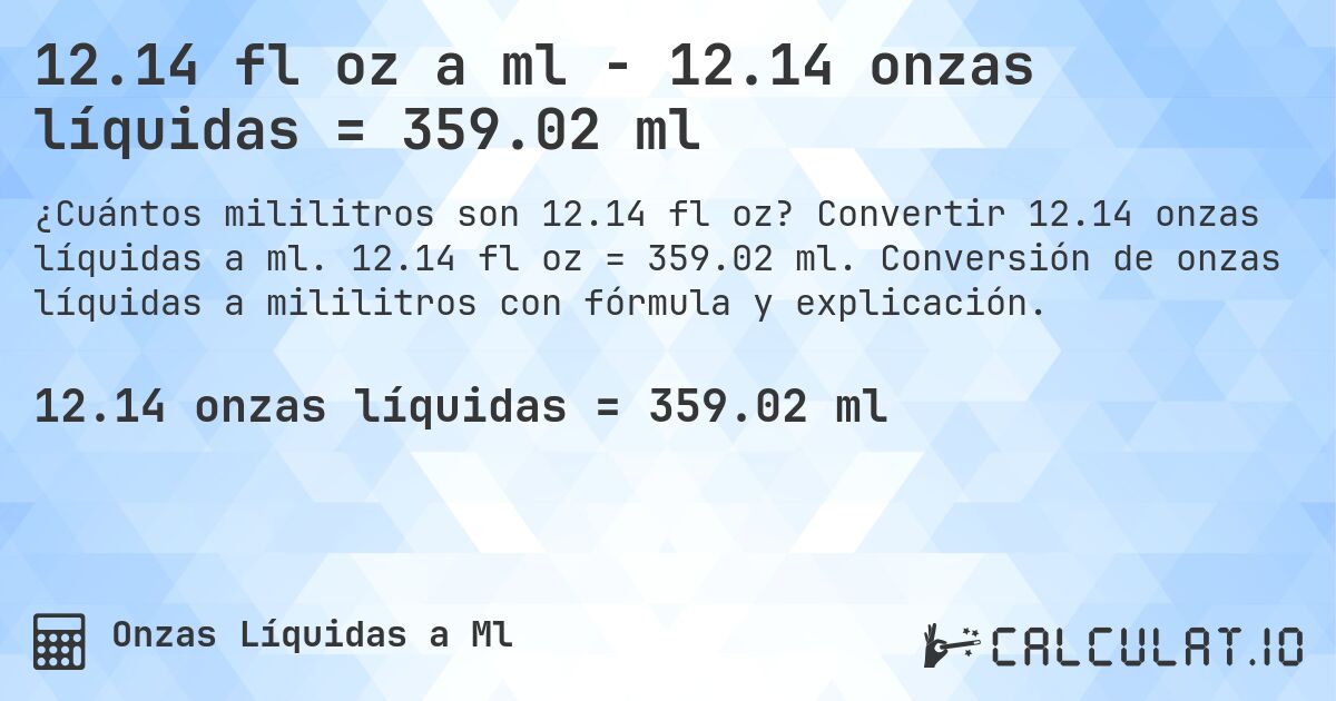 12.14 fl oz a ml - 12.14 onzas líquidas = 359.02 ml. Convertir 12.14 onzas líquidas a ml. 12.14 fl oz = 359.02 ml. Conversión de onzas líquidas a mililitros con fórmula y explicación.