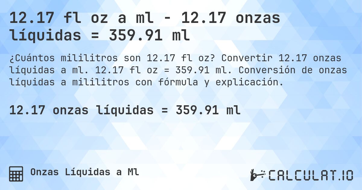 12.17 fl oz a ml - 12.17 onzas líquidas = 359.91 ml. Convertir 12.17 onzas líquidas a ml. 12.17 fl oz = 359.91 ml. Conversión de onzas líquidas a mililitros con fórmula y explicación.