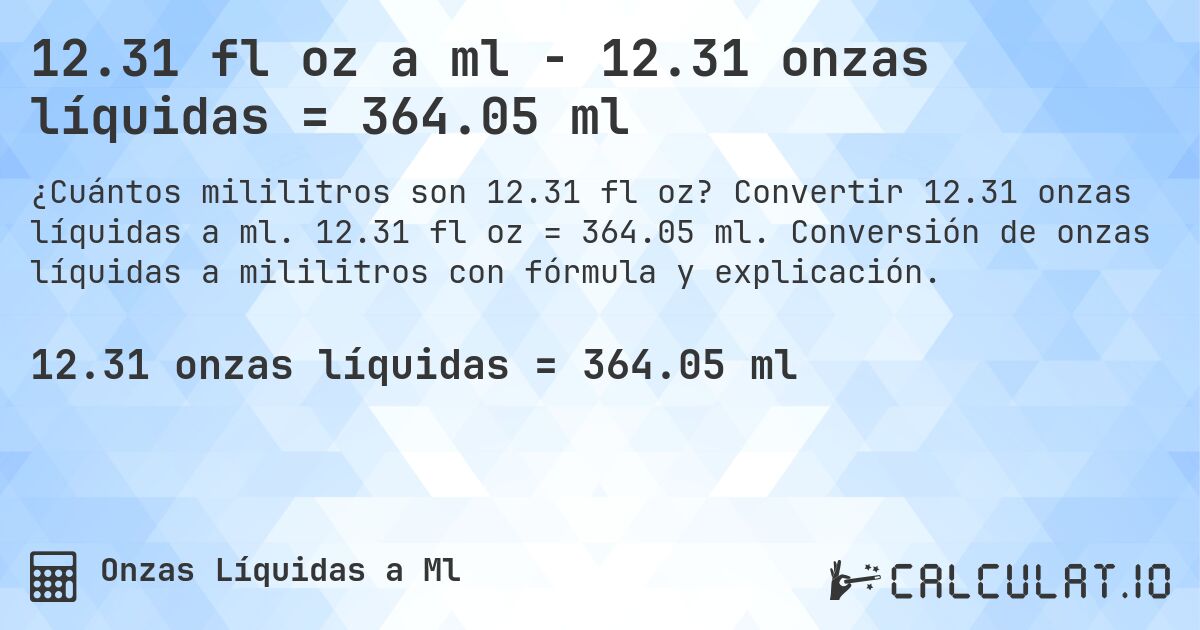 12.31 fl oz a ml - 12.31 onzas líquidas = 364.05 ml. Convertir 12.31 onzas líquidas a ml. 12.31 fl oz = 364.05 ml. Conversión de onzas líquidas a mililitros con fórmula y explicación.