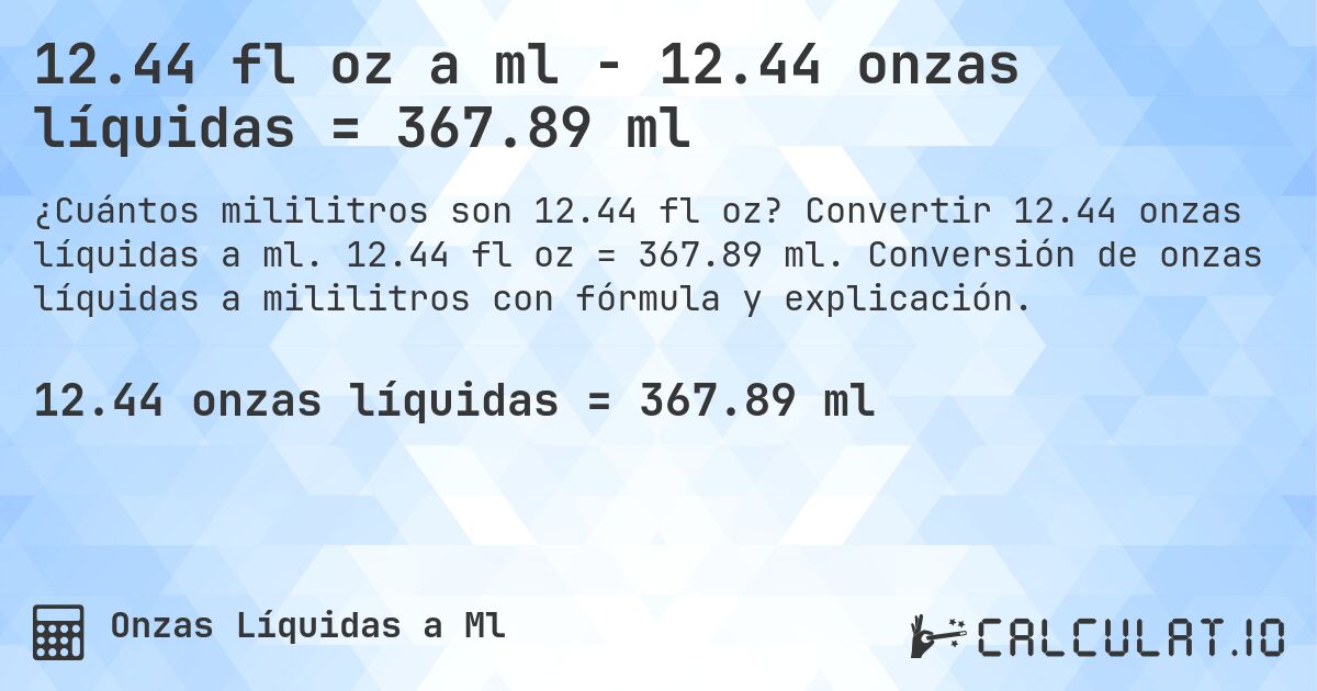 12.44 fl oz a ml - 12.44 onzas líquidas = 367.89 ml. Convertir 12.44 onzas líquidas a ml. 12.44 fl oz = 367.89 ml. Conversión de onzas líquidas a mililitros con fórmula y explicación.