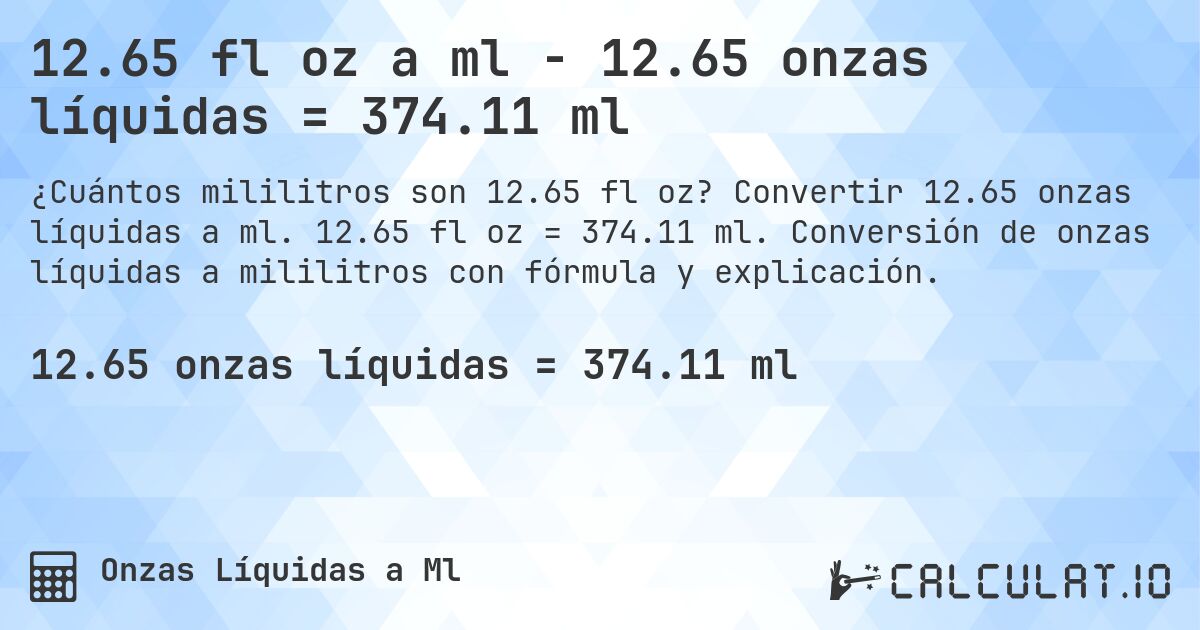 12.65 fl oz a ml - 12.65 onzas líquidas = 374.11 ml. Convertir 12.65 onzas líquidas a ml. 12.65 fl oz = 374.11 ml. Conversión de onzas líquidas a mililitros con fórmula y explicación.