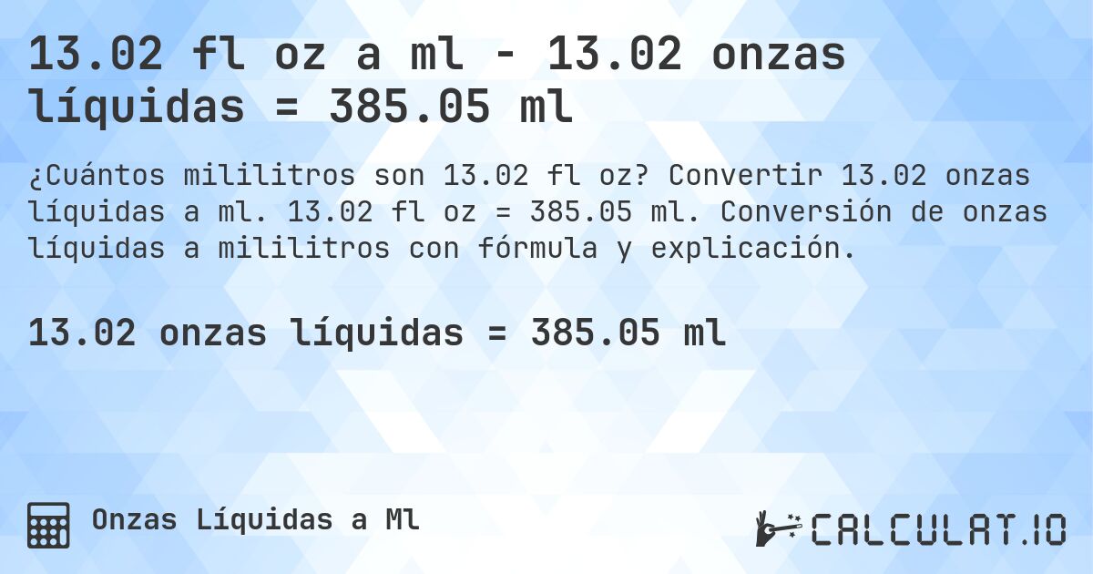 13.02 fl oz a ml - 13.02 onzas líquidas = 385.05 ml. Convertir 13.02 onzas líquidas a ml. 13.02 fl oz = 385.05 ml. Conversión de onzas líquidas a mililitros con fórmula y explicación.