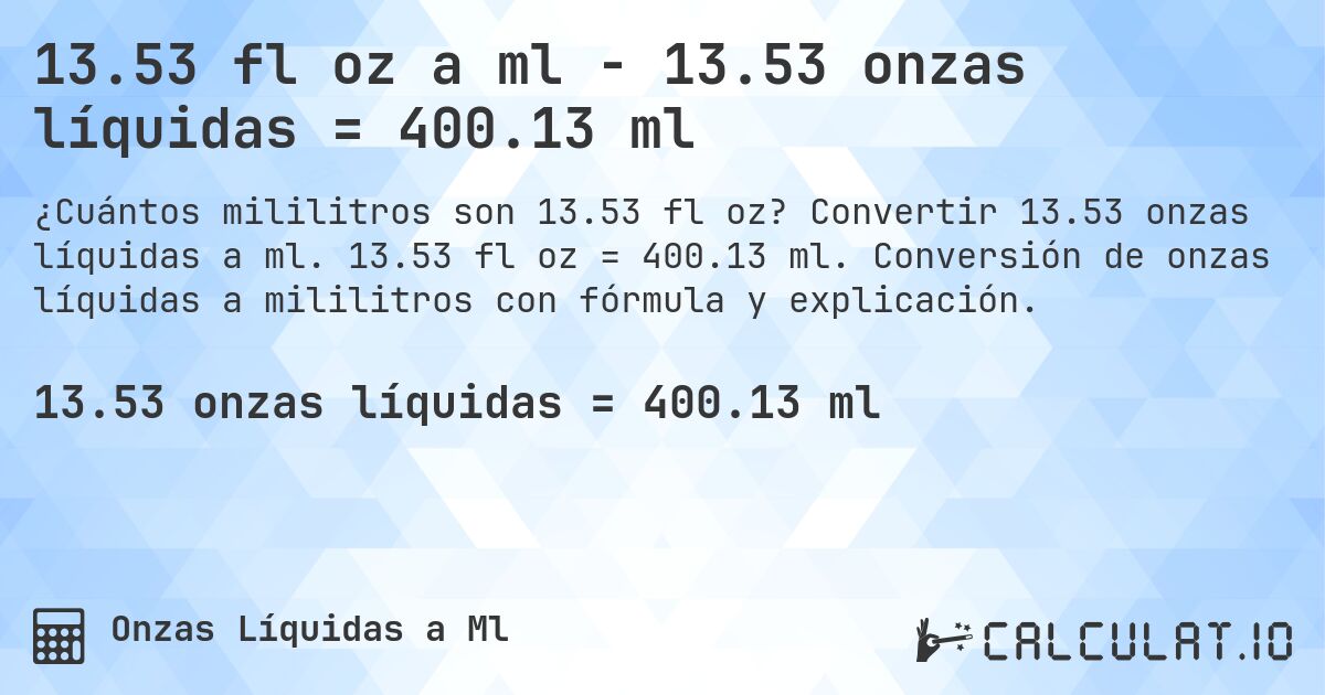 13.53 fl oz a ml - 13.53 onzas líquidas = 400.13 ml. Convertir 13.53 onzas líquidas a ml. 13.53 fl oz = 400.13 ml. Conversión de onzas líquidas a mililitros con fórmula y explicación.