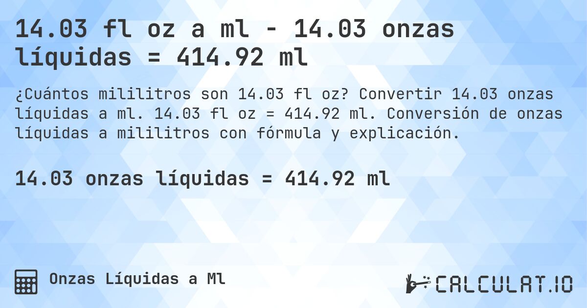 14.03 fl oz a ml - 14.03 onzas líquidas = 414.92 ml. Convertir 14.03 onzas líquidas a ml. 14.03 fl oz = 414.92 ml. Conversión de onzas líquidas a mililitros con fórmula y explicación.