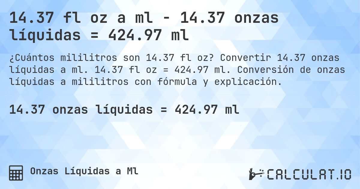 14.37 fl oz a ml - 14.37 onzas líquidas = 424.97 ml. Convertir 14.37 onzas líquidas a ml. 14.37 fl oz = 424.97 ml. Conversión de onzas líquidas a mililitros con fórmula y explicación.