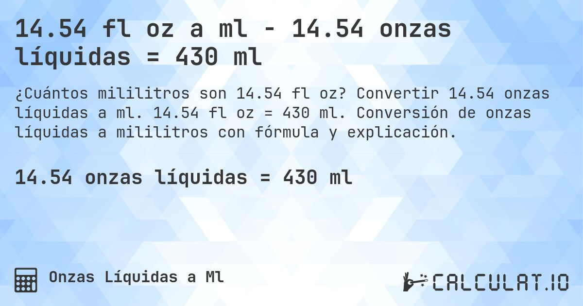 14.54 fl oz a ml - 14.54 onzas líquidas = 430 ml. Convertir 14.54 onzas líquidas a ml. 14.54 fl oz = 430 ml. Conversión de onzas líquidas a mililitros con fórmula y explicación.