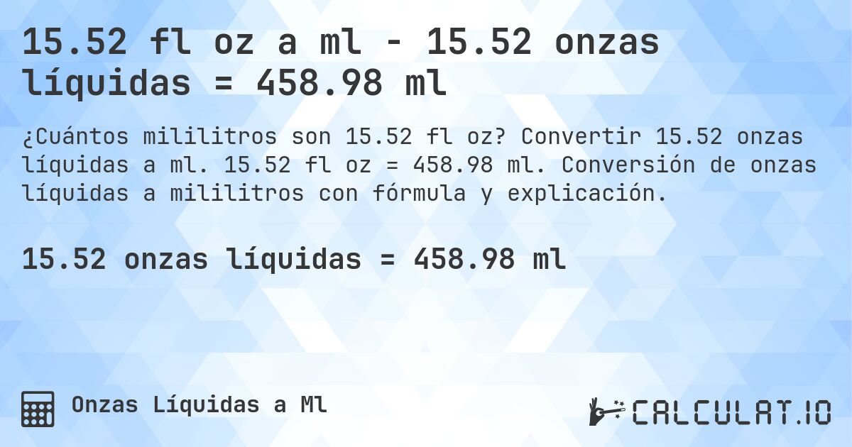 15.52 fl oz a ml - 15.52 onzas líquidas = 458.98 ml. Convertir 15.52 onzas líquidas a ml. 15.52 fl oz = 458.98 ml. Conversión de onzas líquidas a mililitros con fórmula y explicación.
