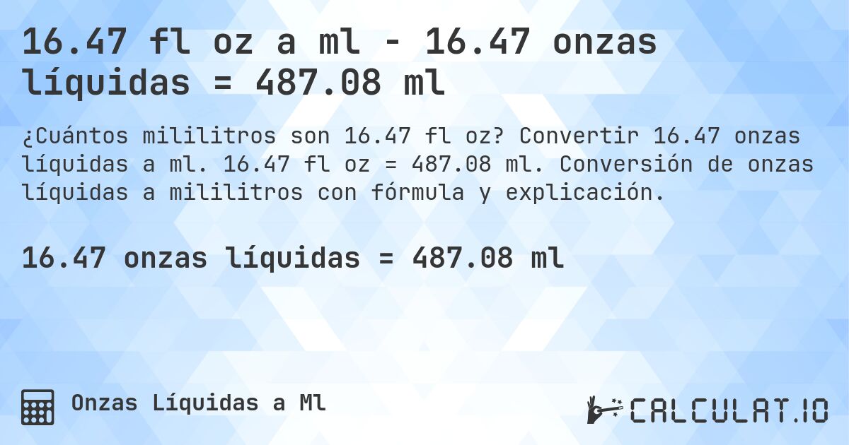 16.47 fl oz a ml - 16.47 onzas líquidas = 487.08 ml. Convertir 16.47 onzas líquidas a ml. 16.47 fl oz = 487.08 ml. Conversión de onzas líquidas a mililitros con fórmula y explicación.