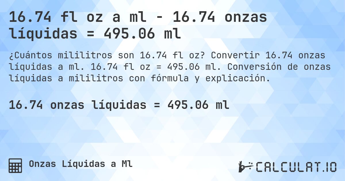 16.74 fl oz a ml - 16.74 onzas líquidas = 495.06 ml. Convertir 16.74 onzas líquidas a ml. 16.74 fl oz = 495.06 ml. Conversión de onzas líquidas a mililitros con fórmula y explicación.