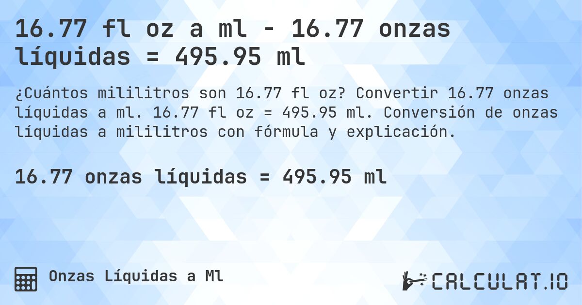16.77 fl oz a ml - 16.77 onzas líquidas = 495.95 ml. Convertir 16.77 onzas líquidas a ml. 16.77 fl oz = 495.95 ml. Conversión de onzas líquidas a mililitros con fórmula y explicación.