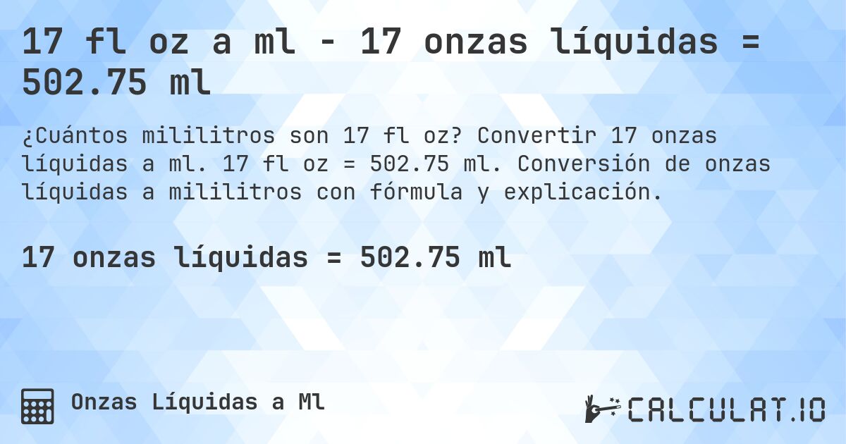 17 fl oz a ml - 17 onzas líquidas = 502.75 ml. Convertir 17 onzas líquidas a ml. 17 fl oz = 502.75 ml. Conversión de onzas líquidas a mililitros con fórmula y explicación.