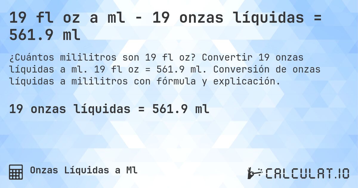 19 fl oz a ml - 19 onzas líquidas = 561.9 ml. Convertir 19 onzas líquidas a ml. 19 fl oz = 561.9 ml. Conversión de onzas líquidas a mililitros con fórmula y explicación.