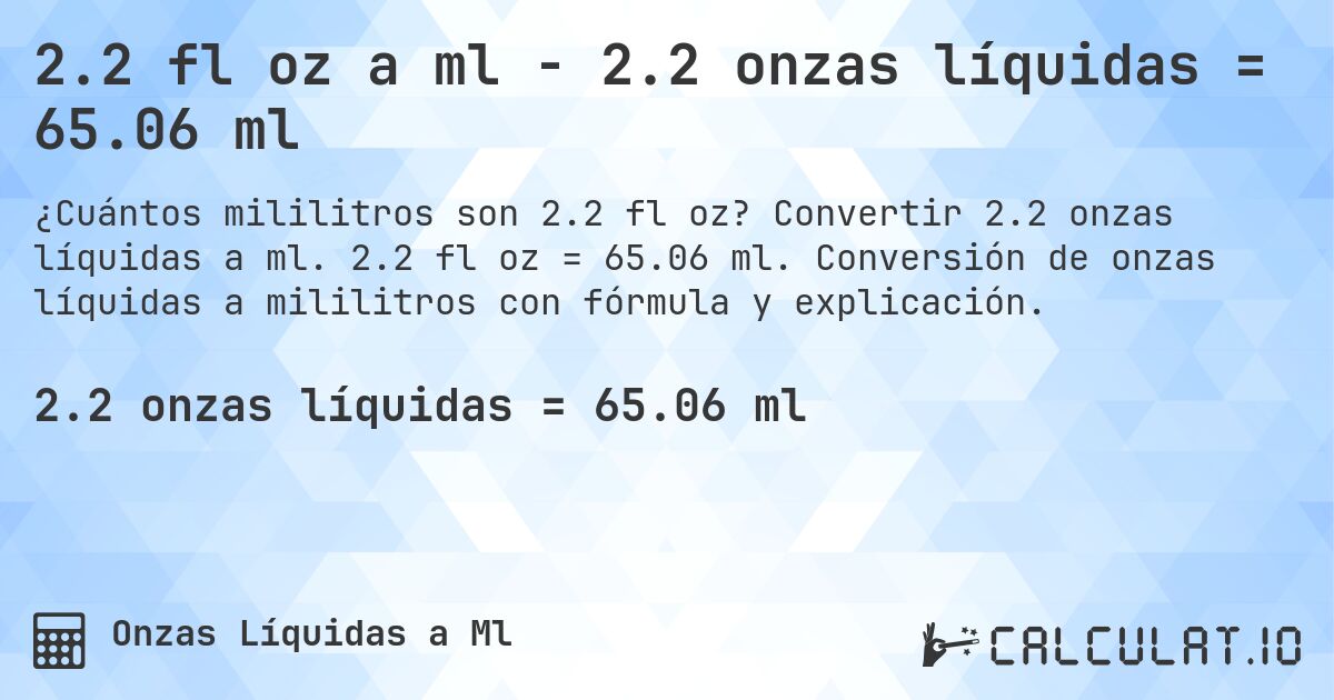 2.2 fl oz a ml - 2.2 onzas líquidas = 65.06 ml. Convertir 2.2 onzas líquidas a ml. 2.2 fl oz = 65.06 ml. Conversión de onzas líquidas a mililitros con fórmula y explicación.