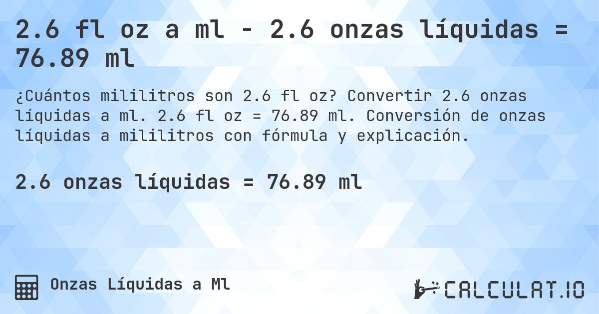 2.6 fl oz a ml - 2.6 onzas líquidas = 76.89 ml. Convertir 2.6 onzas líquidas a ml. 2.6 fl oz = 76.89 ml. Conversión de onzas líquidas a mililitros con fórmula y explicación.