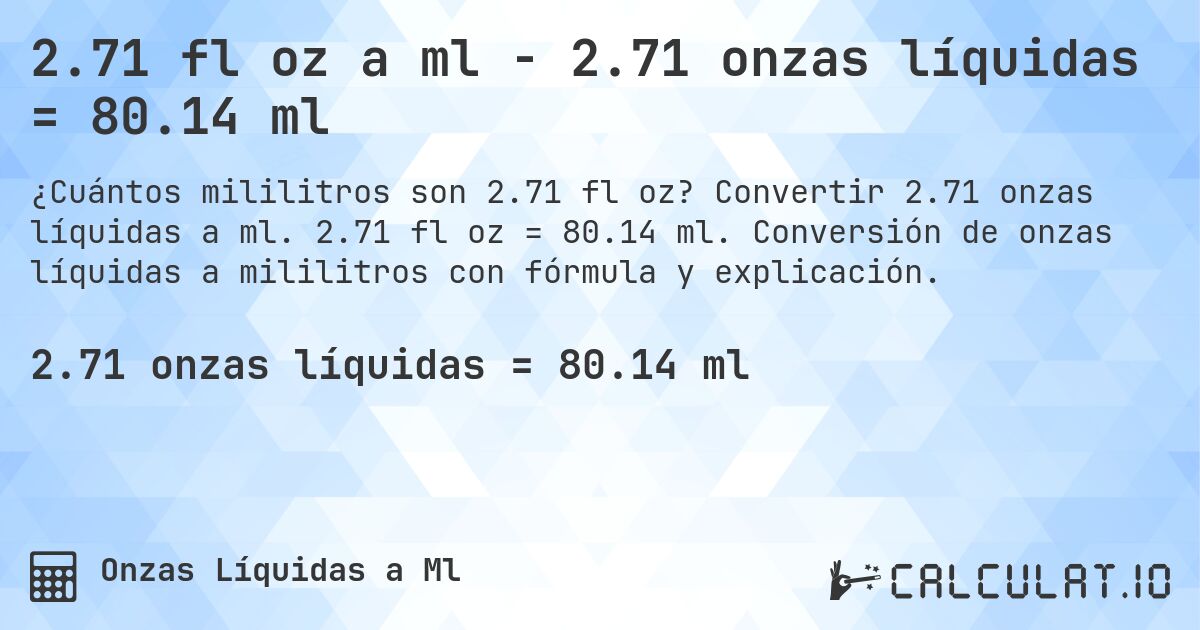 2.71 fl oz a ml - 2.71 onzas líquidas = 80.14 ml. Convertir 2.71 onzas líquidas a ml. 2.71 fl oz = 80.14 ml. Conversión de onzas líquidas a mililitros con fórmula y explicación.