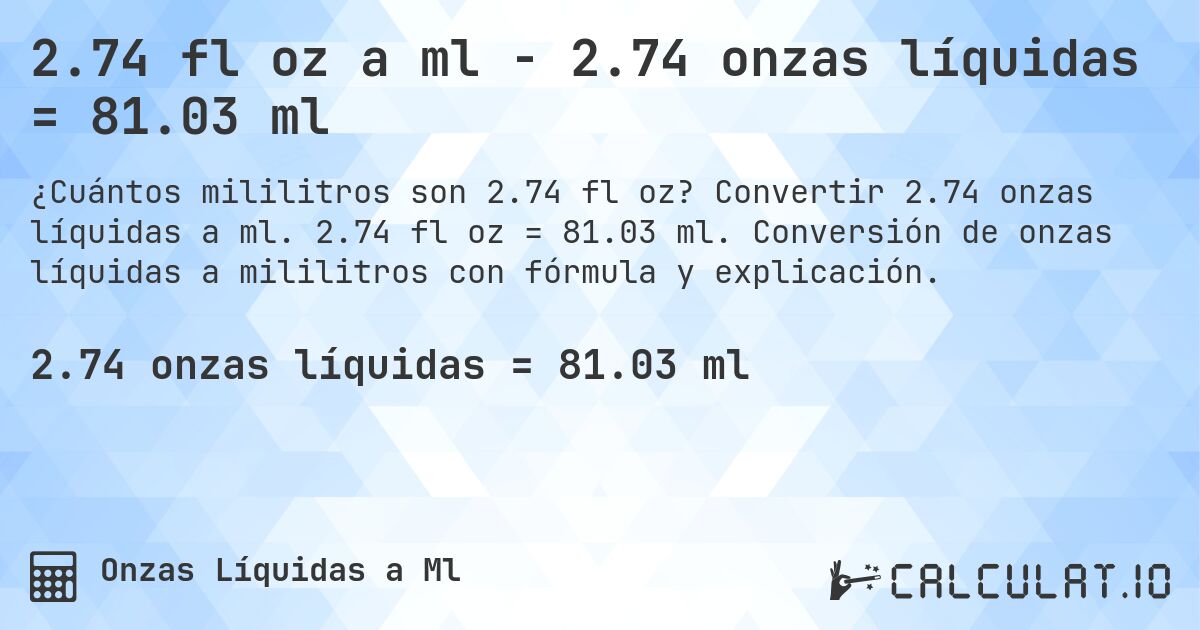 2.74 fl oz a ml - 2.74 onzas líquidas = 81.03 ml. Convertir 2.74 onzas líquidas a ml. 2.74 fl oz = 81.03 ml. Conversión de onzas líquidas a mililitros con fórmula y explicación.