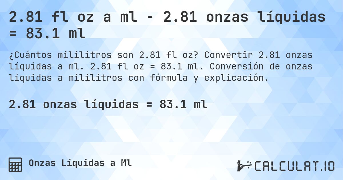 2.81 fl oz a ml - 2.81 onzas líquidas = 83.1 ml. Convertir 2.81 onzas líquidas a ml. 2.81 fl oz = 83.1 ml. Conversión de onzas líquidas a mililitros con fórmula y explicación.