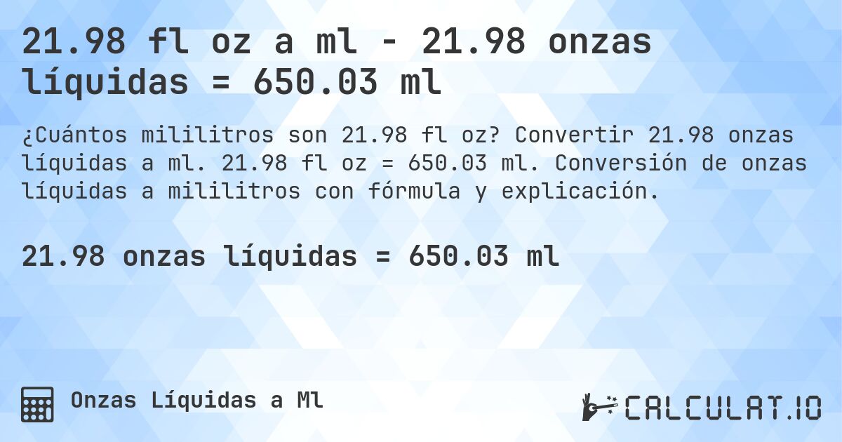 21.98 fl oz a ml - 21.98 onzas líquidas = 650.03 ml. Convertir 21.98 onzas líquidas a ml. 21.98 fl oz = 650.03 ml. Conversión de onzas líquidas a mililitros con fórmula y explicación.