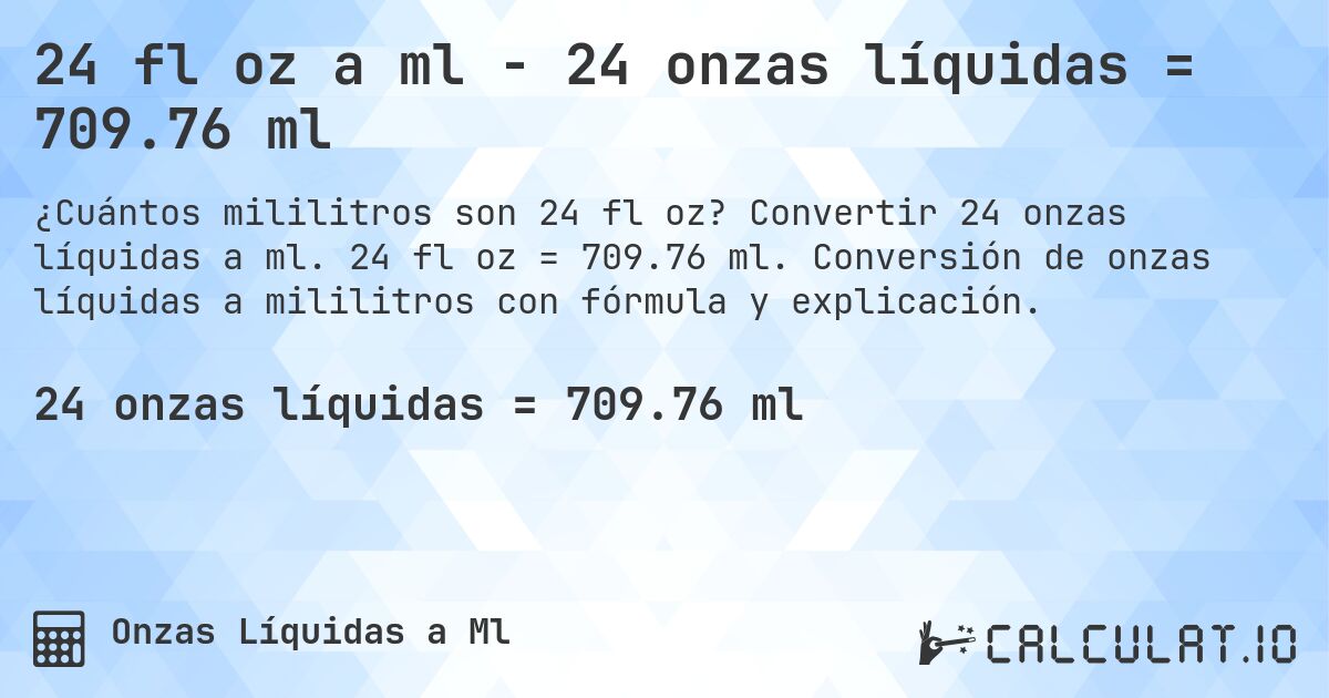 24 fl oz a ml - 24 onzas líquidas = 709.76 ml. Convertir 24 onzas líquidas a ml. 24 fl oz = 709.76 ml. Conversión de onzas líquidas a mililitros con fórmula y explicación.