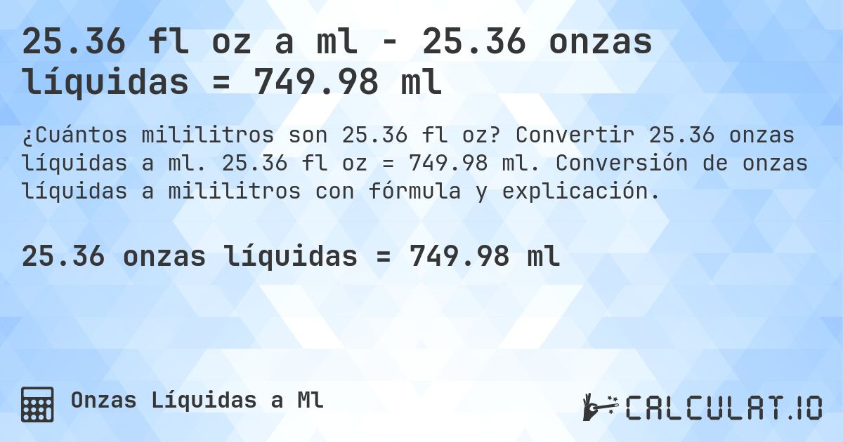 25.36 fl oz a ml - 25.36 onzas líquidas = 749.98 ml. Convertir 25.36 onzas líquidas a ml. 25.36 fl oz = 749.98 ml. Conversión de onzas líquidas a mililitros con fórmula y explicación.