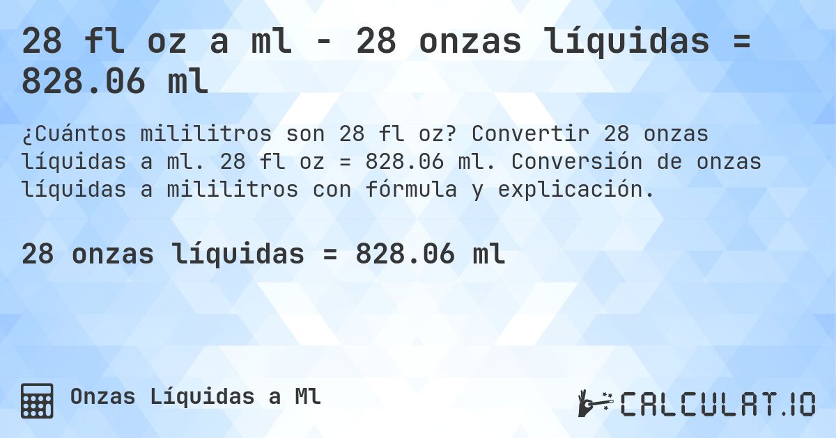 28 fl oz a ml - 28 onzas líquidas = 828.06 ml. Convertir 28 onzas líquidas a ml. 28 fl oz = 828.06 ml. Conversión de onzas líquidas a mililitros con fórmula y explicación.