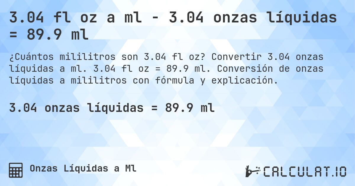3.04 fl oz a ml - 3.04 onzas líquidas = 89.9 ml. Convertir 3.04 onzas líquidas a ml. 3.04 fl oz = 89.9 ml. Conversión de onzas líquidas a mililitros con fórmula y explicación.