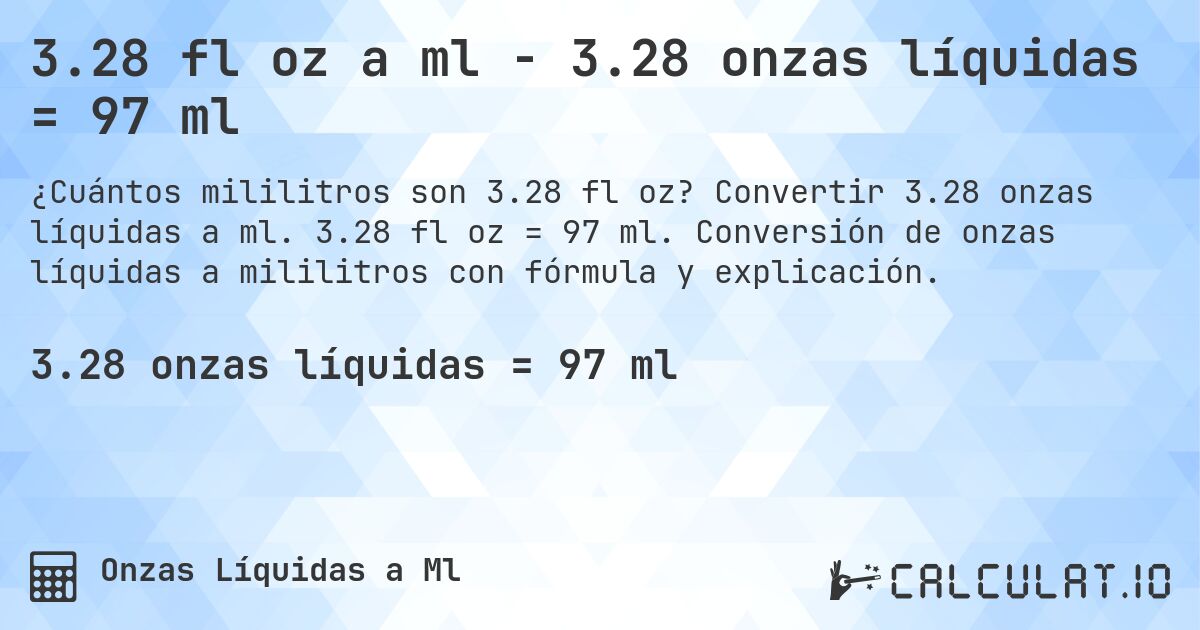 3.28 fl oz a ml - 3.28 onzas líquidas = 97 ml. Convertir 3.28 onzas líquidas a ml. 3.28 fl oz = 97 ml. Conversión de onzas líquidas a mililitros con fórmula y explicación.