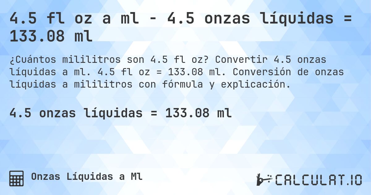 4.5 fl oz a ml - 4.5 onzas líquidas = 133.08 ml. Convertir 4.5 onzas líquidas a ml. 4.5 fl oz = 133.08 ml. Conversión de onzas líquidas a mililitros con fórmula y explicación.