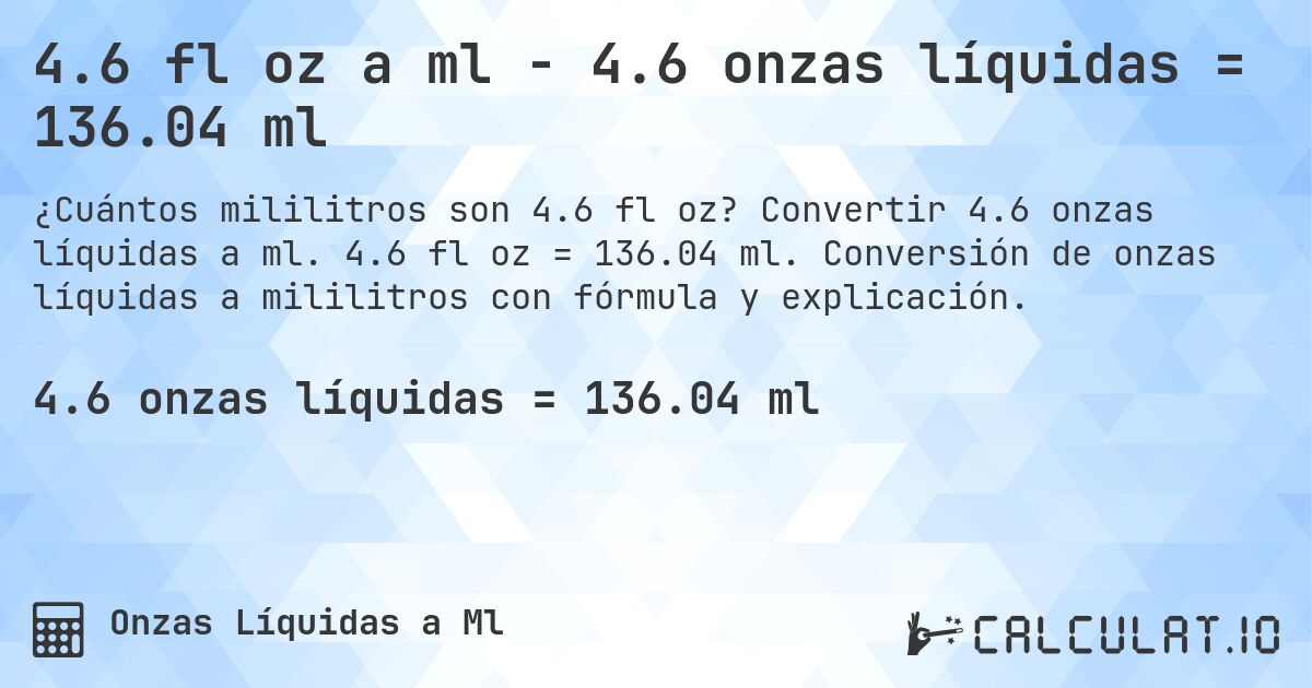 4.6 fl oz a ml - 4.6 onzas líquidas = 136.04 ml. Convertir 4.6 onzas líquidas a ml. 4.6 fl oz = 136.04 ml. Conversión de onzas líquidas a mililitros con fórmula y explicación.