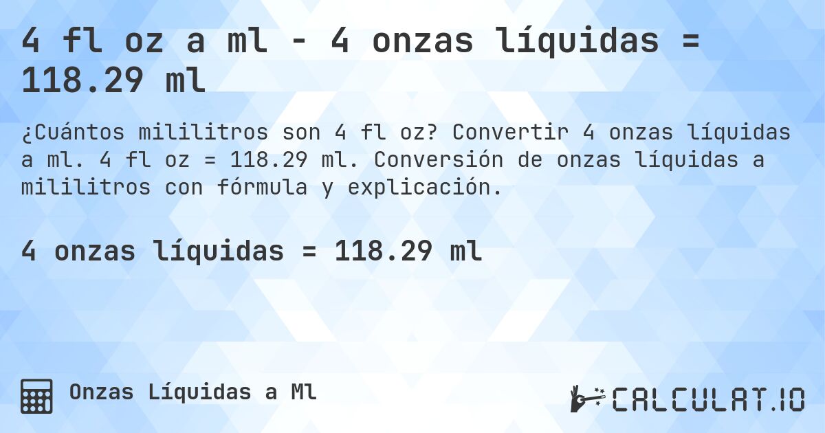 4 fl oz a ml - 4 onzas líquidas = 118.29 ml. Convertir 4 onzas líquidas a ml. 4 fl oz = 118.29 ml. Conversión de onzas líquidas a mililitros con fórmula y explicación.