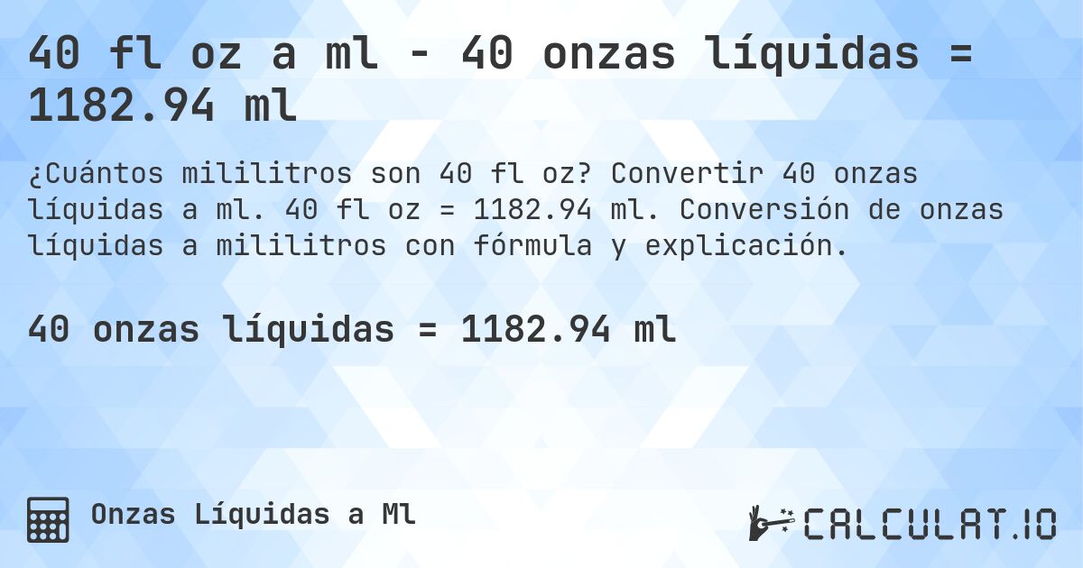40 fl oz a ml - 40 onzas líquidas = 1182.94 ml. Convertir 40 onzas líquidas a ml. 40 fl oz = 1182.94 ml. Conversión de onzas líquidas a mililitros con fórmula y explicación.