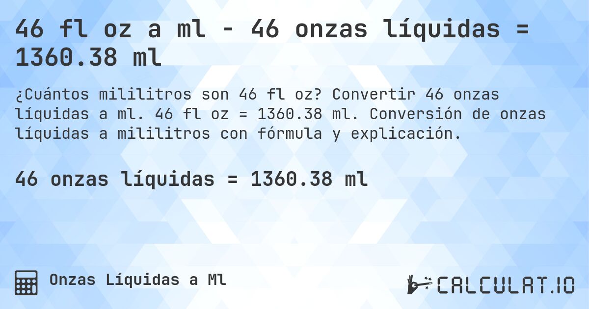 46 fl oz a ml - 46 onzas líquidas = 1360.38 ml. Convertir 46 onzas líquidas a ml. 46 fl oz = 1360.38 ml. Conversión de onzas líquidas a mililitros con fórmula y explicación.