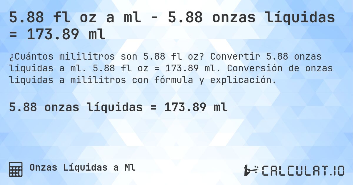 5.88 fl oz a ml - 5.88 onzas líquidas = 173.89 ml. Convertir 5.88 onzas líquidas a ml. 5.88 fl oz = 173.89 ml. Conversión de onzas líquidas a mililitros con fórmula y explicación.