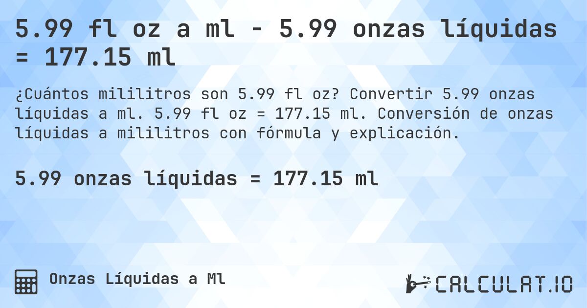 5.99 fl oz a ml - 5.99 onzas líquidas = 177.15 ml. Convertir 5.99 onzas líquidas a ml. 5.99 fl oz = 177.15 ml. Conversión de onzas líquidas a mililitros con fórmula y explicación.