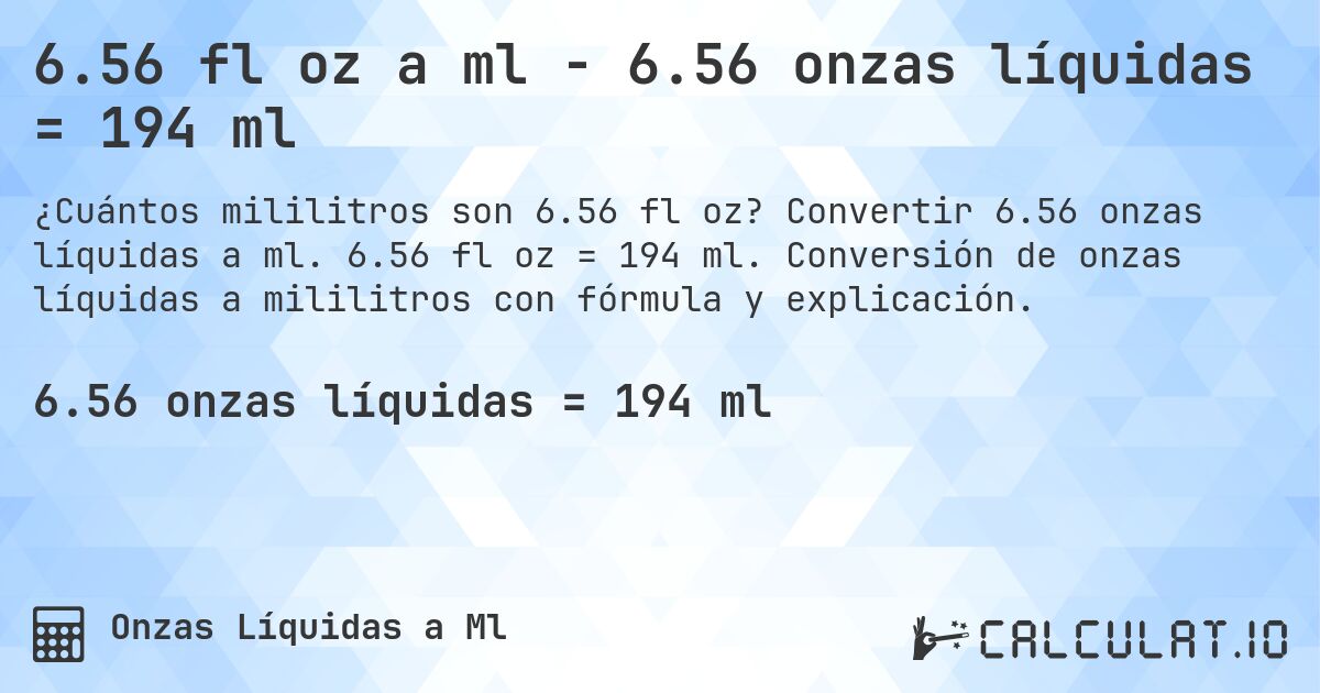 6.56 fl oz a ml - 6.56 onzas líquidas = 194 ml. Convertir 6.56 onzas líquidas a ml. 6.56 fl oz = 194 ml. Conversión de onzas líquidas a mililitros con fórmula y explicación.