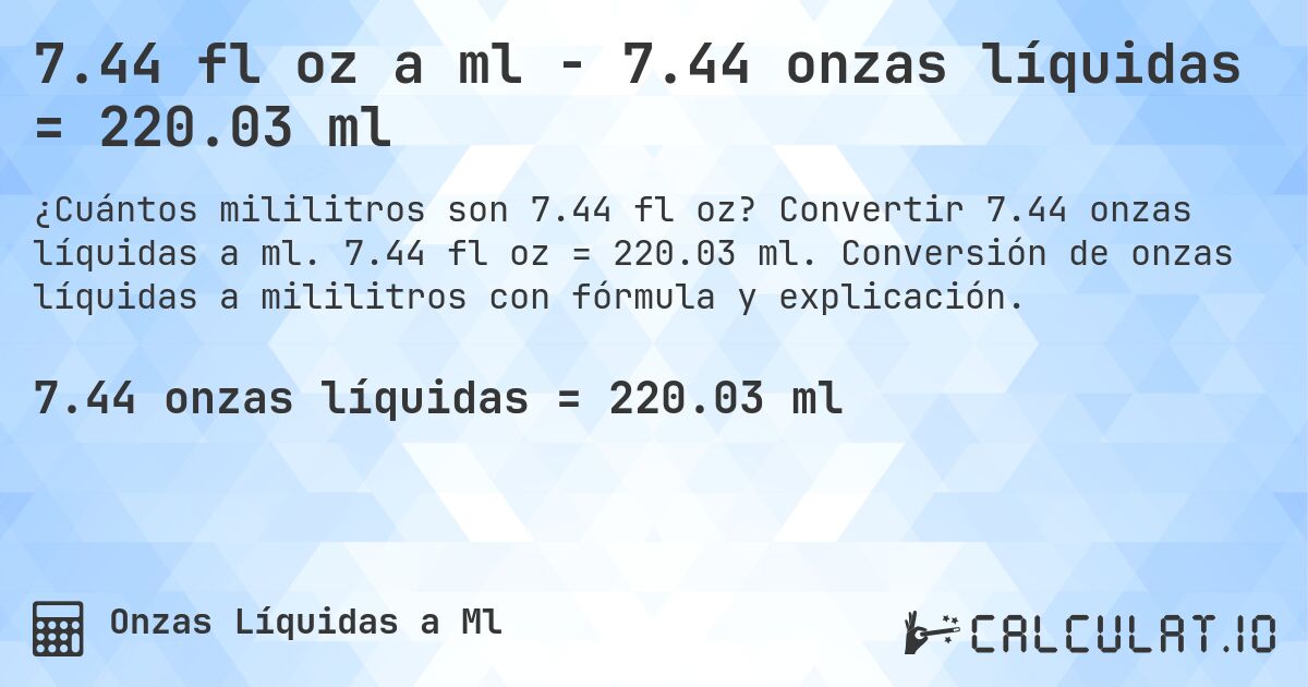 7.44 fl oz a ml - 7.44 onzas líquidas = 220.03 ml. Convertir 7.44 onzas líquidas a ml. 7.44 fl oz = 220.03 ml. Conversión de onzas líquidas a mililitros con fórmula y explicación.