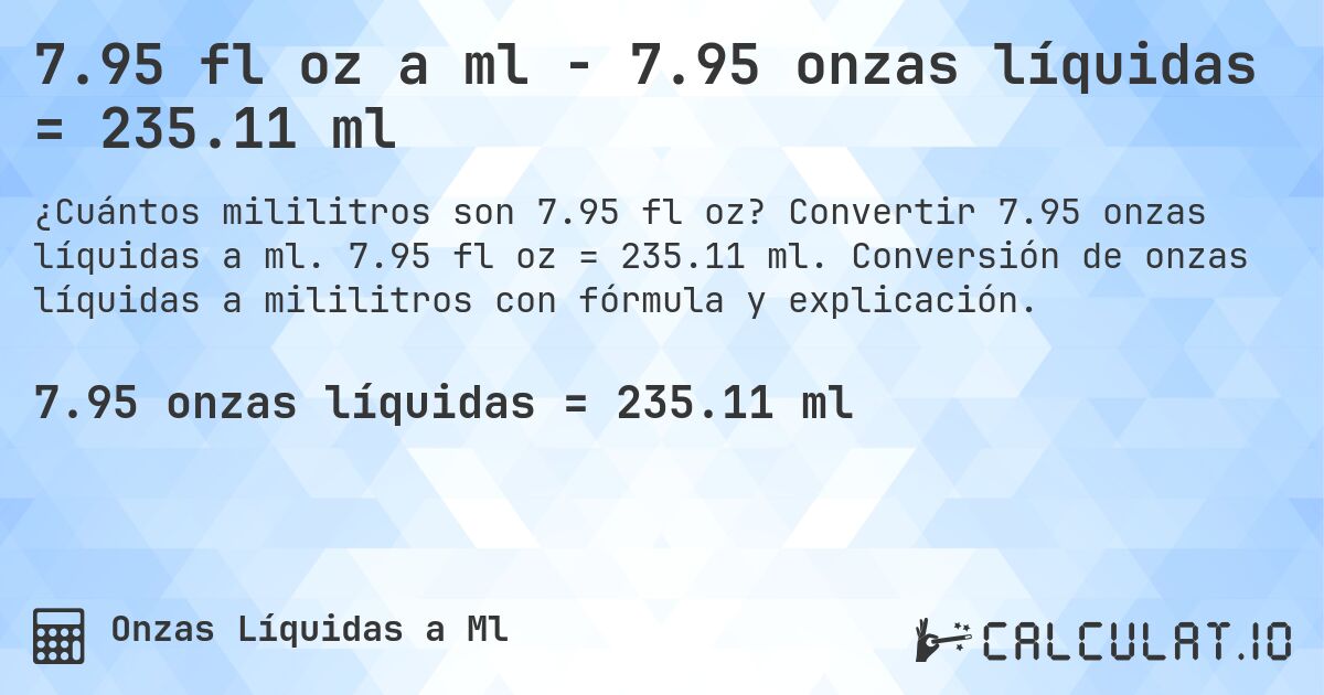 7.95 fl oz a ml - 7.95 onzas líquidas = 235.11 ml. Convertir 7.95 onzas líquidas a ml. 7.95 fl oz = 235.11 ml. Conversión de onzas líquidas a mililitros con fórmula y explicación.
