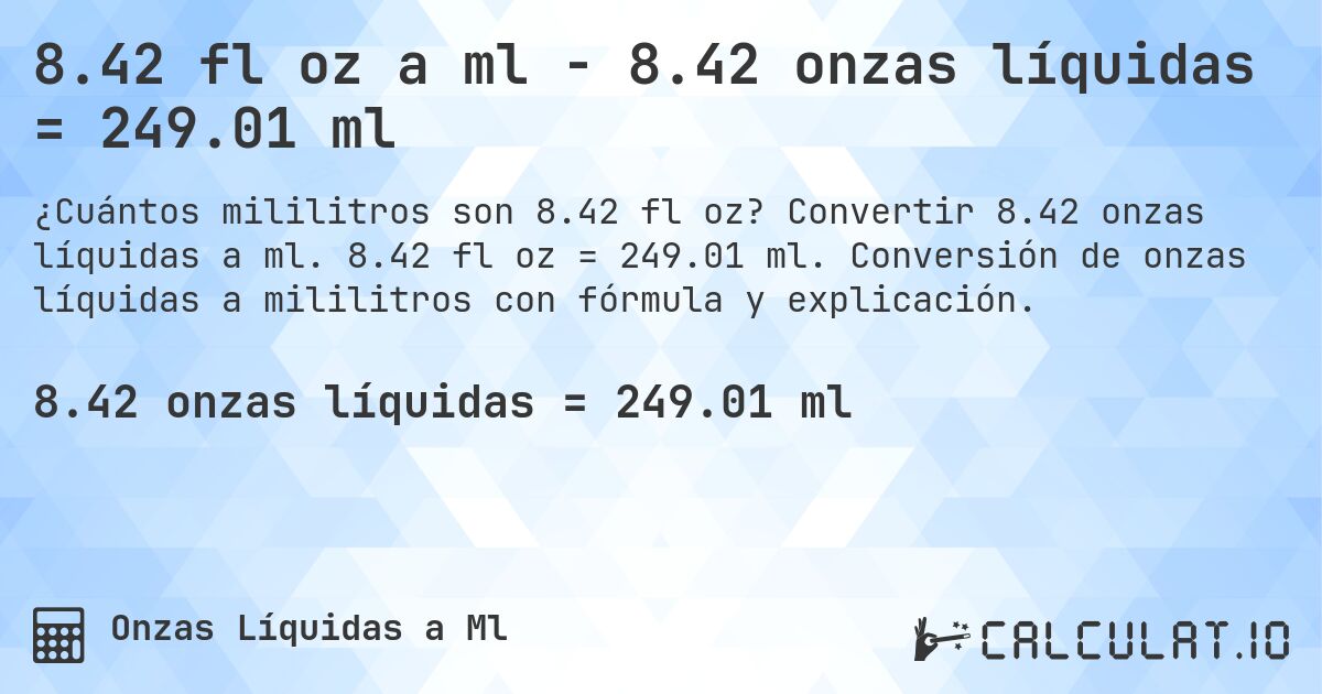 8.42 fl oz a ml - 8.42 onzas líquidas = 249.01 ml. Convertir 8.42 onzas líquidas a ml. 8.42 fl oz = 249.01 ml. Conversión de onzas líquidas a mililitros con fórmula y explicación.