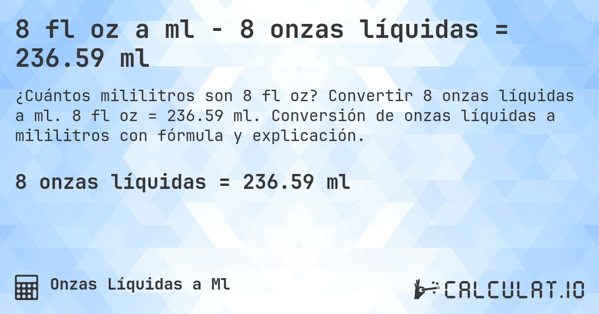 8 fl oz a ml - 8 onzas líquidas = 236.59 ml. Convertir 8 onzas líquidas a ml. 8 fl oz = 236.59 ml. Conversión de onzas líquidas a mililitros con fórmula y explicación.