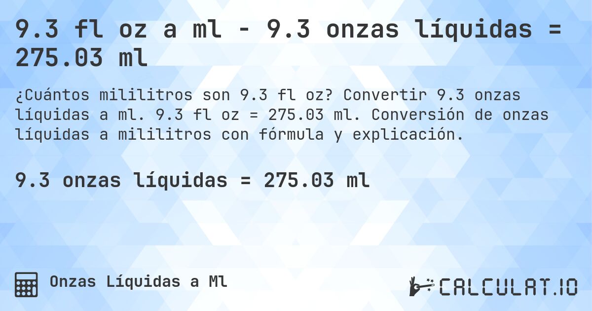 9.3 fl oz a ml - 9.3 onzas líquidas = 275.03 ml. Convertir 9.3 onzas líquidas a ml. 9.3 fl oz = 275.03 ml. Conversión de onzas líquidas a mililitros con fórmula y explicación.