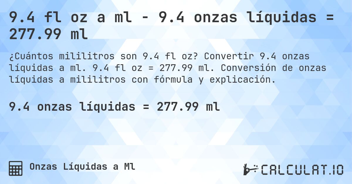 9.4 fl oz a ml - 9.4 onzas líquidas = 277.99 ml. Convertir 9.4 onzas líquidas a ml. 9.4 fl oz = 277.99 ml. Conversión de onzas líquidas a mililitros con fórmula y explicación.