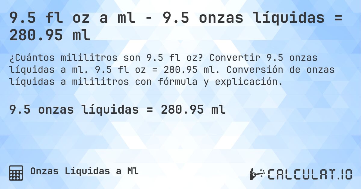 9.5 fl oz a ml - 9.5 onzas líquidas = 280.95 ml. Convertir 9.5 onzas líquidas a ml. 9.5 fl oz = 280.95 ml. Conversión de onzas líquidas a mililitros con fórmula y explicación.
