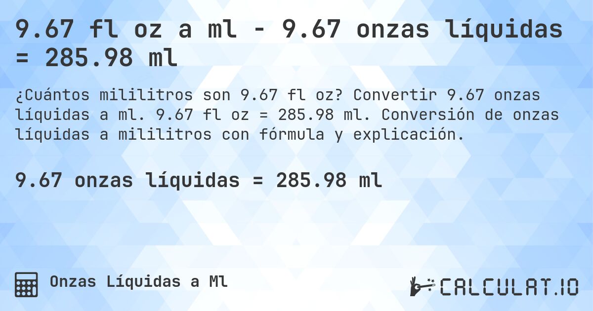9.67 fl oz a ml - 9.67 onzas líquidas = 285.98 ml. Convertir 9.67 onzas líquidas a ml. 9.67 fl oz = 285.98 ml. Conversión de onzas líquidas a mililitros con fórmula y explicación.