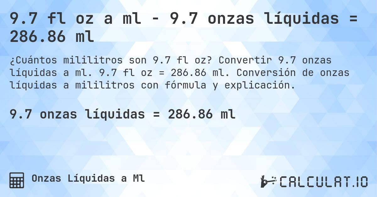 9.7 fl oz a ml - 9.7 onzas líquidas = 286.86 ml. Convertir 9.7 onzas líquidas a ml. 9.7 fl oz = 286.86 ml. Conversión de onzas líquidas a mililitros con fórmula y explicación.