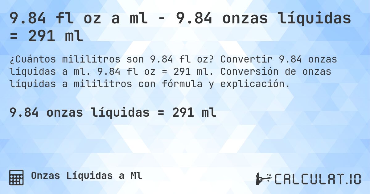 9.84 fl oz a ml - 9.84 onzas líquidas = 291 ml. Convertir 9.84 onzas líquidas a ml. 9.84 fl oz = 291 ml. Conversión de onzas líquidas a mililitros con fórmula y explicación.