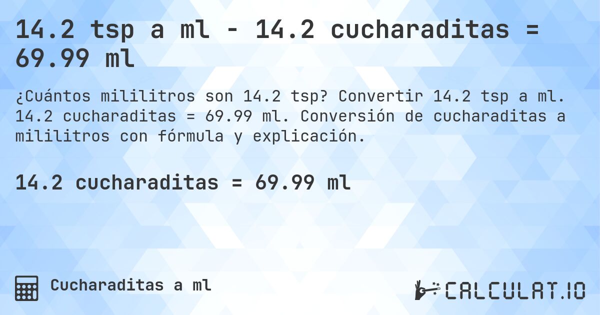 14.2 tsp a ml - 14.2 cucharaditas = 69.99 ml. Convertir 14.2 tsp a ml. 14.2 cucharaditas = 69.99 ml. Conversión de cucharaditas a mililitros con fórmula y explicación.