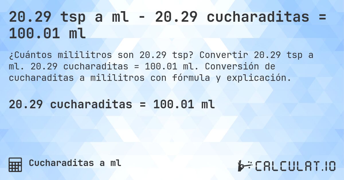 20.29 tsp a ml - 20.29 cucharaditas = 100.01 ml. Convertir 20.29 tsp a ml. 20.29 cucharaditas = 100.01 ml. Conversión de cucharaditas a mililitros con fórmula y explicación.