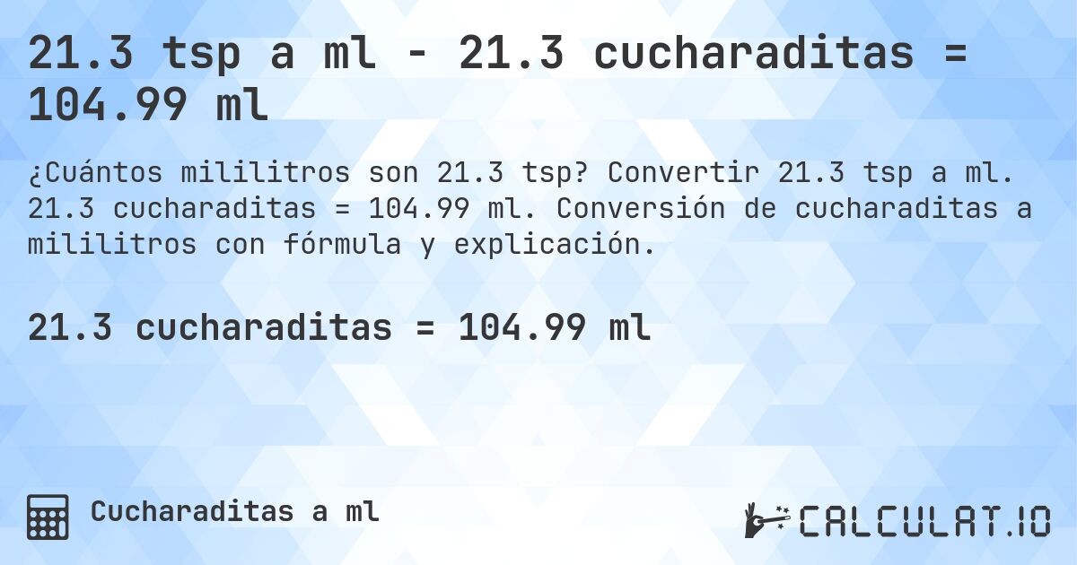 21.3 tsp a ml - 21.3 cucharaditas = 104.99 ml. Convertir 21.3 tsp a ml. 21.3 cucharaditas = 104.99 ml. Conversión de cucharaditas a mililitros con fórmula y explicación.
