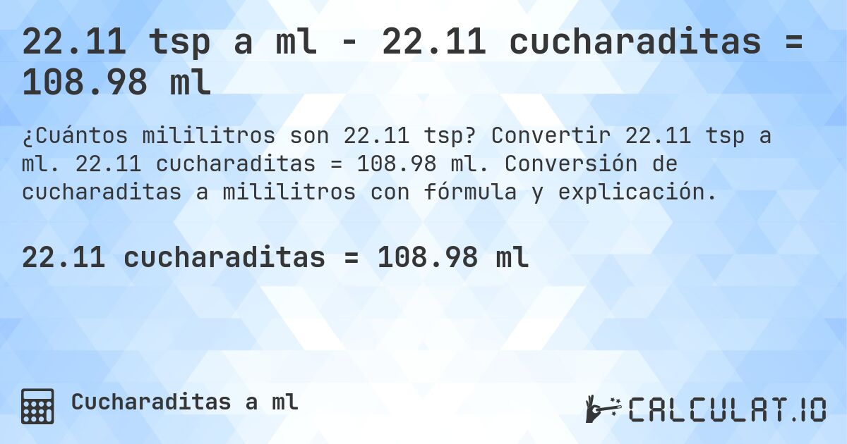 22.11 tsp a ml - 22.11 cucharaditas = 108.98 ml. Convertir 22.11 tsp a ml. 22.11 cucharaditas = 108.98 ml. Conversión de cucharaditas a mililitros con fórmula y explicación.