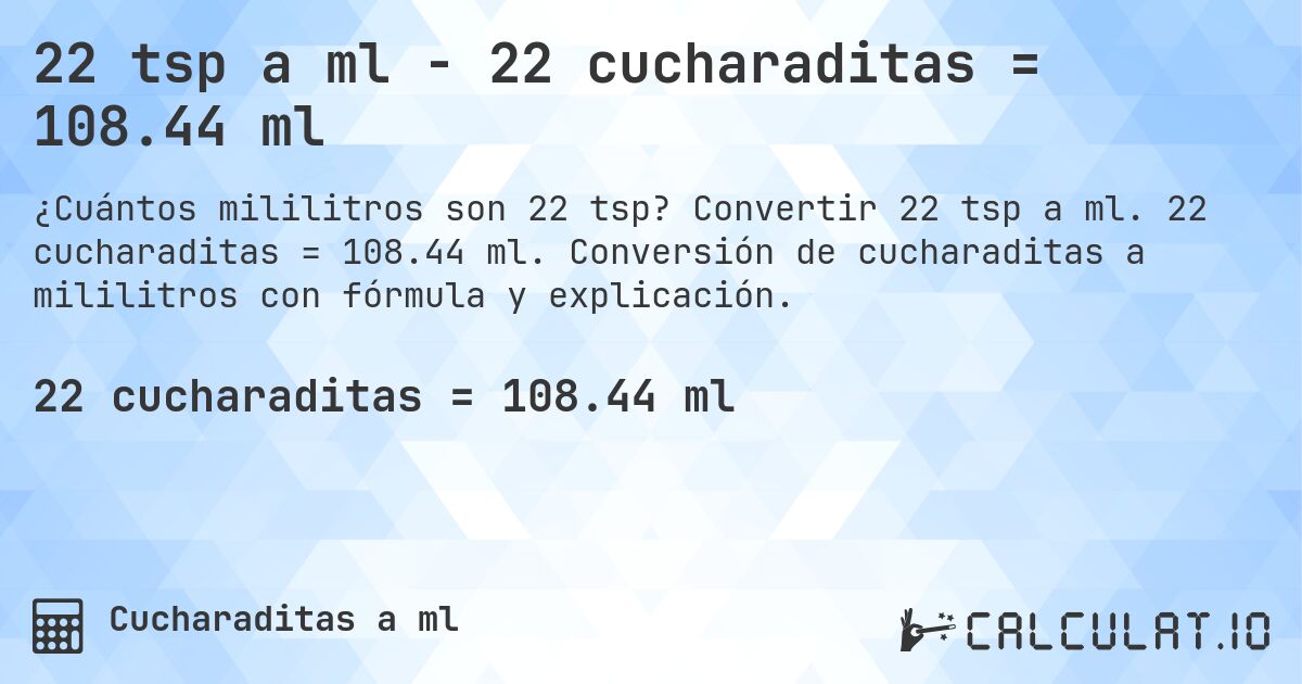 22 tsp a ml - 22 cucharaditas = 108.44 ml. Convertir 22 tsp a ml. 22 cucharaditas = 108.44 ml. Conversión de cucharaditas a mililitros con fórmula y explicación.
